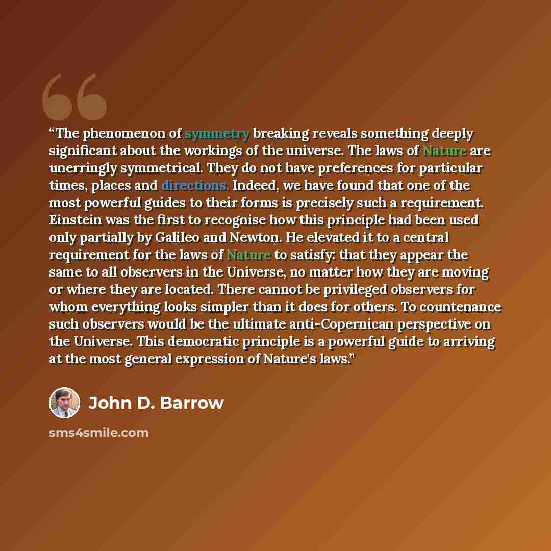 “The phenomenon of symmetry breaking reveals something deeply significant about the workings of the universe. The laws of Nature are unerringly symmetrical. They do not have preferences for particular times, places and directions. Indeed, we have found that one of the most powerful guides to their…” quote by John D. Barrow