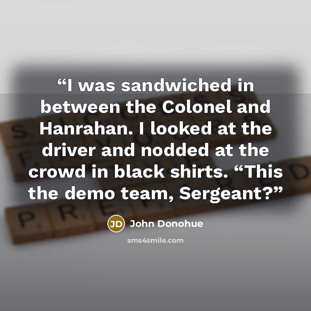 “I was sandwiched in between the Colonel and Hanrahan. I looked at the driver and nodded at the crowd in black shirts. “This the demo team, Sergeant?” quote by John Donohue