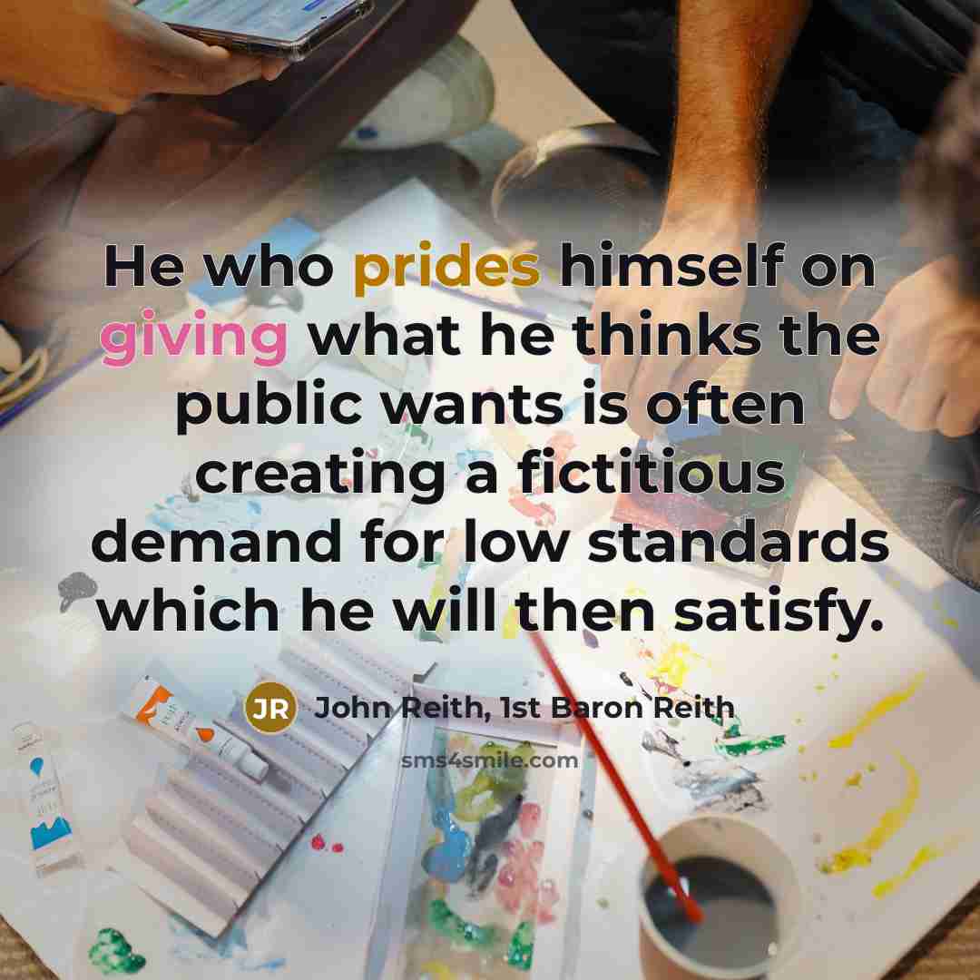 “He who prides himself on giving what he thinks the public wants is often creating a fictitious demand for low standards which he will then satisfy.” quote by John Reith, 1st Baron Reith