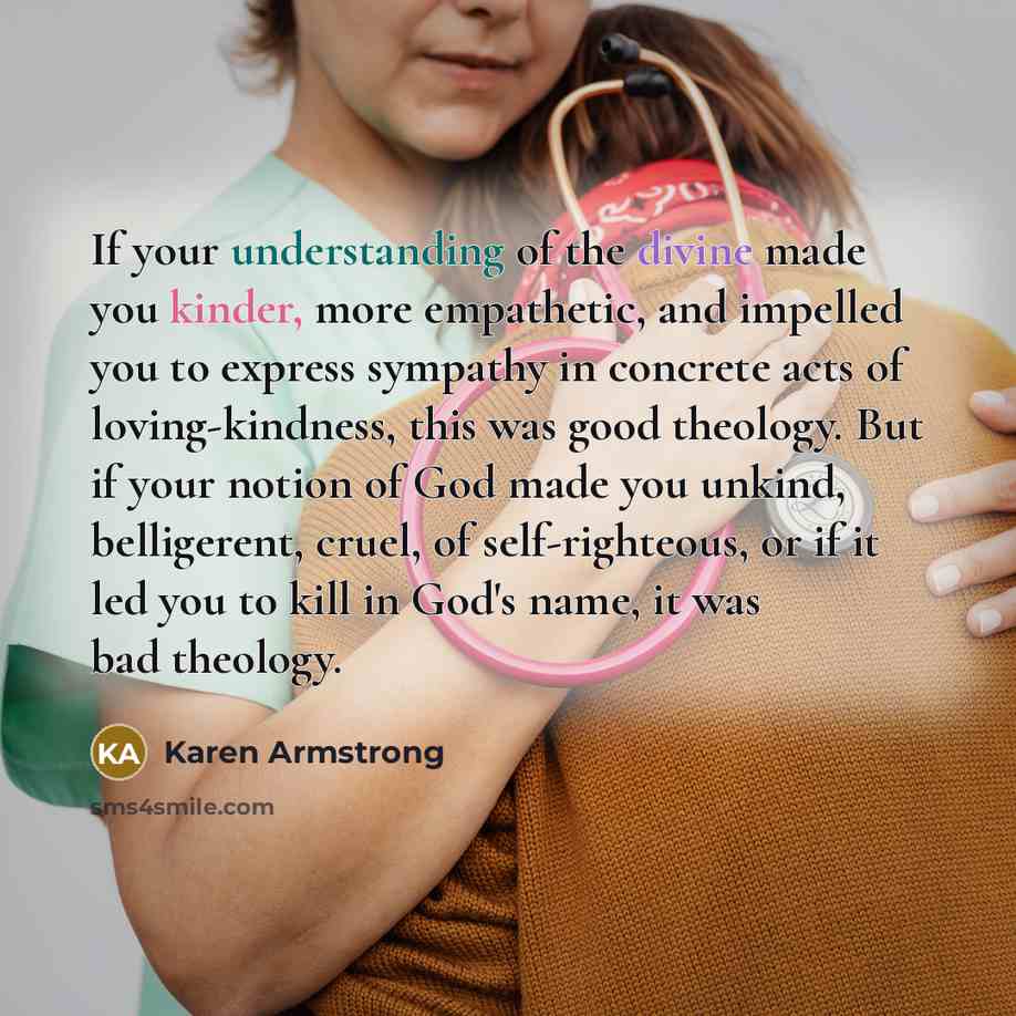 “If your understanding of the divine made you kinder, more empathetic, and impelled you to express sympathy in concrete acts of loving-kindness, this was good theology. But if your notion of God made you unkind, belligerent, cruel, of self-righteous, or if it led you to kill in God's name, it was…” quote by Karen Armstrong