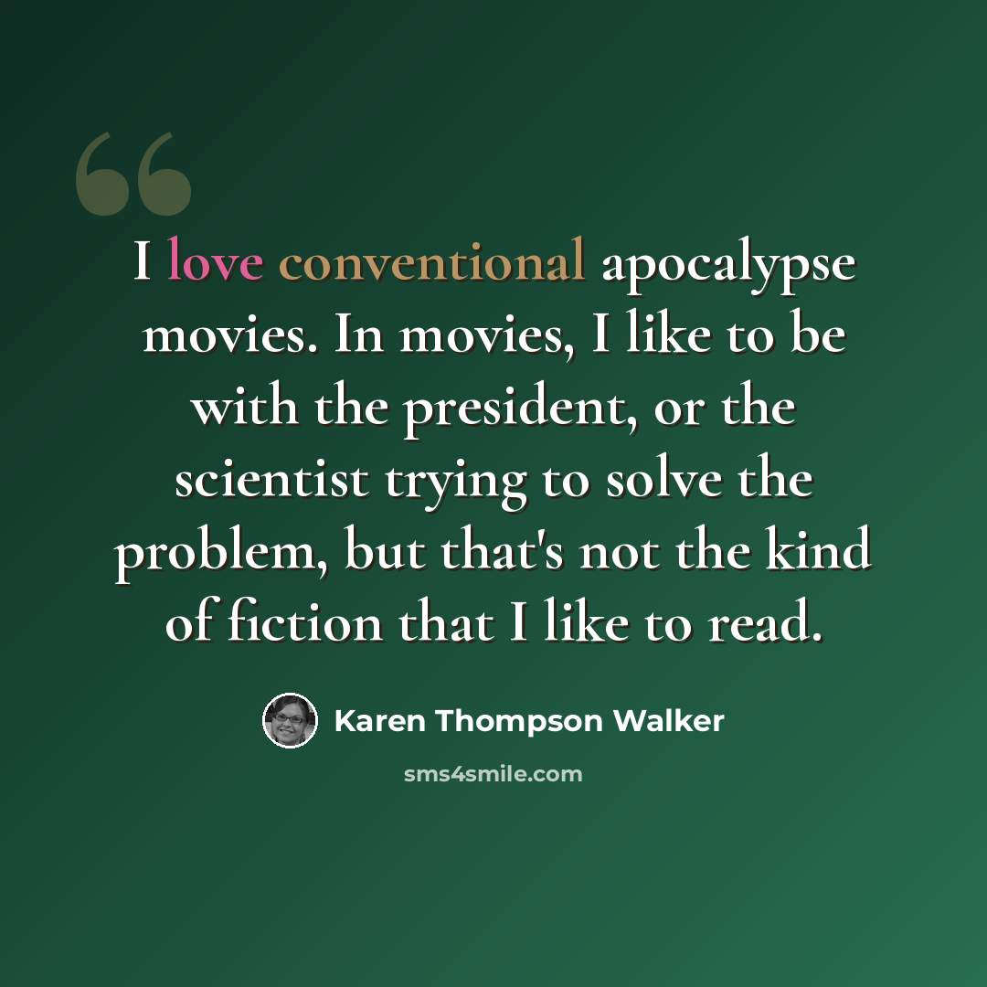 “I love conventional apocalypse movies. In movies, I like to be with the president, or the scientist trying to solve the problem, but that's not the kind of fiction that I like to read.” quote by Karen Thompson Walker