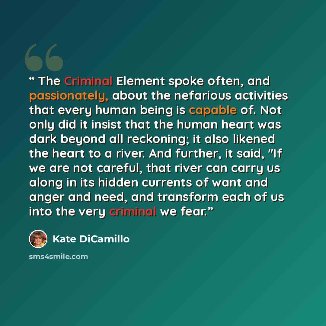 “The Criminal Element spoke often, and passionately, about the nefarious activities that every human being is capable of. Not only did it insist that the human heart was dark beyond all reckoning; it also likened the heart to a river. And further, it said, "If we are not careful, that river can…” quote by Kate DiCamillo