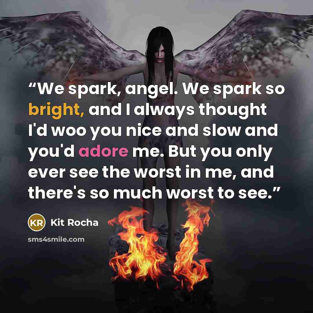 “We spark, angel. We spark so bright, and I always thought I'd woo you nice and slow and you'd adore me. But you only ever see the worst in me, and there's so much worst to see.” quote by Kit Rocha