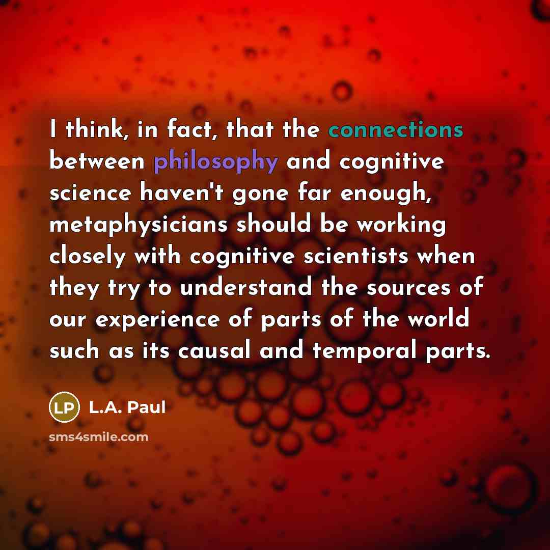 “I think, in fact, that the connections between philosophy and cognitive science haven't gone far enough, metaphysicians should be working closely with cognitive scientists when they try to understand the sources of our experience of parts of the world such as its causal and temporal parts.” quote by L.A. Paul