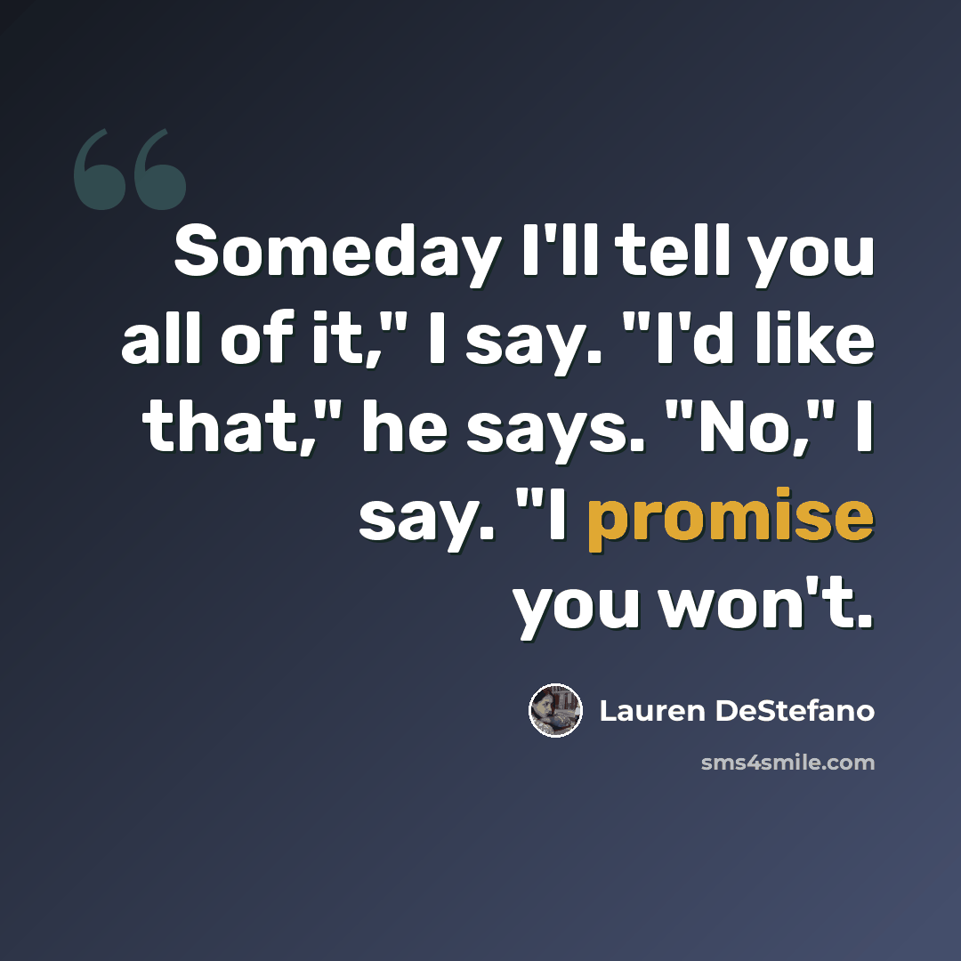 “Someday I'll tell you all of it," I say. "I'd like that," he says. "No," I say. "I promise you won't.” quote by Lauren DeStefano