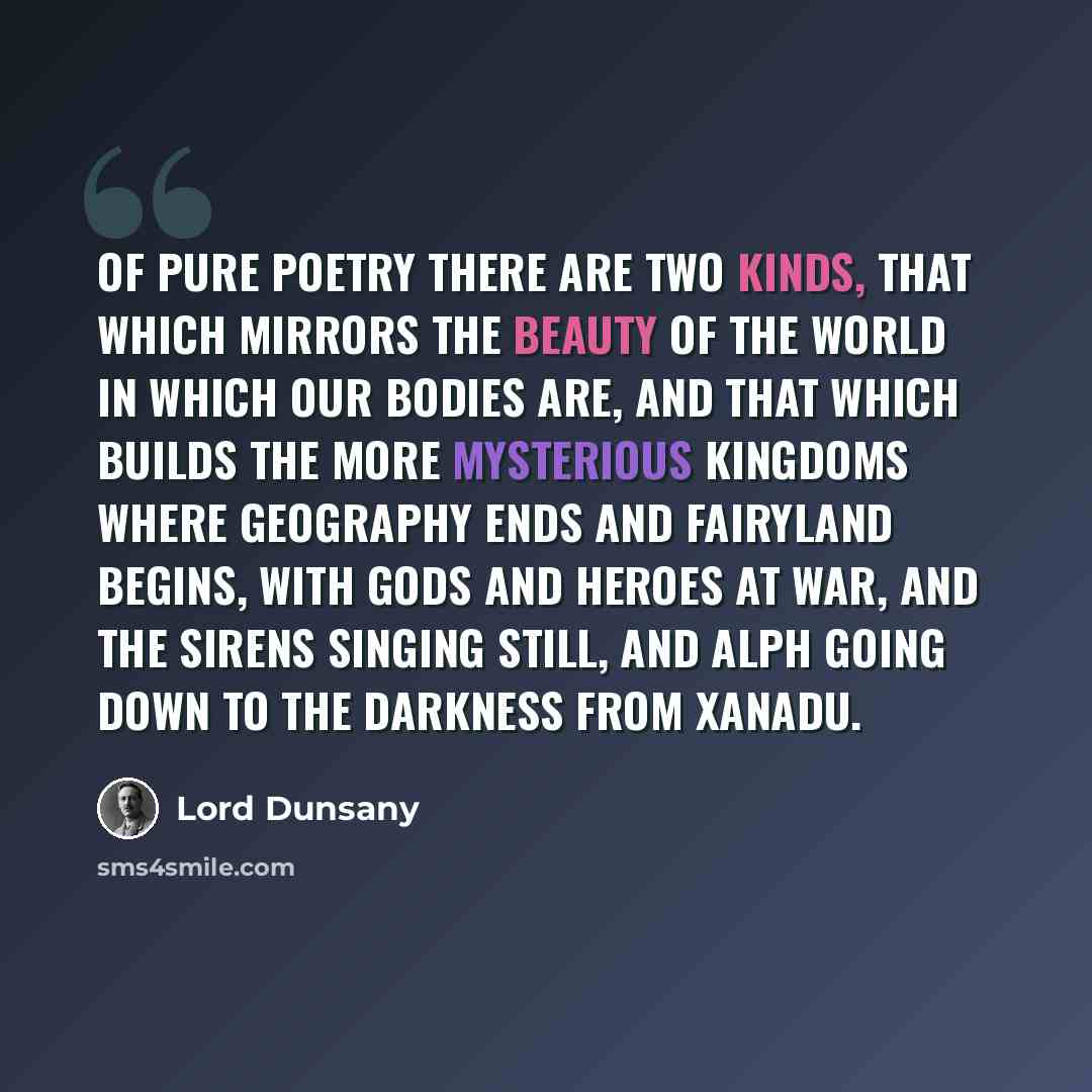 “Of pure poetry there are two kinds, that which mirrors the beauty of the world in which our bodies are, and that which builds the more mysterious kingdoms where geography ends and fairyland begins, with gods and heroes at war, and the sirens singing still, and Alph going down to the darkness from…” quote by Lord Dunsany