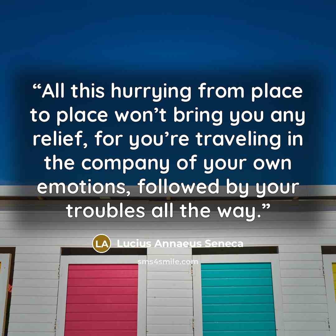 “All this hurrying from place to place won’t bring you any relief, for you’re traveling in the company of your own emotions, followed by your troubles all the way.” quote by Lucius Annaeus Seneca
