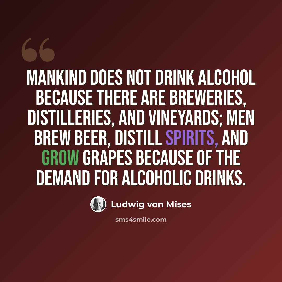 “Mankind does not drink alcohol because there are breweries, distilleries, and vineyards; men brew beer, distill spirits, and grow grapes because of the demand for alcoholic drinks.” quote by Ludwig von Mises