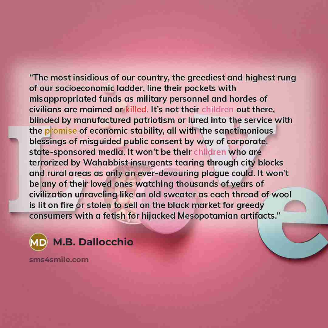 “The most insidious of our country, the greediest and highest rung of our socioeconomic ladder, line their pockets with misappropriated funds as military personnel and hordes of civilians are maimed or killed. It’s not their children out there, blinded by manufactured patriotism or lured into the…” quote by M.B. Dallocchio