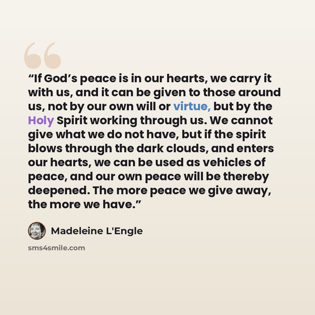 “If God’s peace is in our hearts, we carry it with us, and it can be given to those around us, not by our own will or virtue, but by the Holy Spirit working through us. We cannot give what we do not have, but if the spirit blows through the dark clouds, and enters our hearts, we can be used as…” quote by Madeleine L'Engle