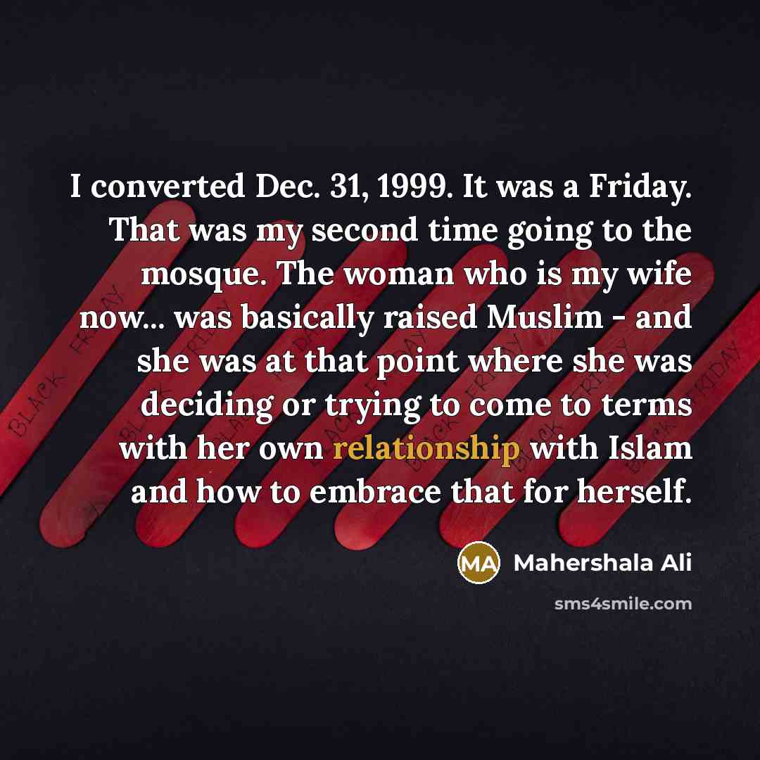 “I converted Dec. 31, 1999. It was a Friday. That was my second time going to the mosque. The woman who is my wife now... was basically raised Muslim - and she was at that point where she was deciding or trying to come to terms with her own relationship with Islam and how to embrace that for herself.” quote by Mahershala Ali
