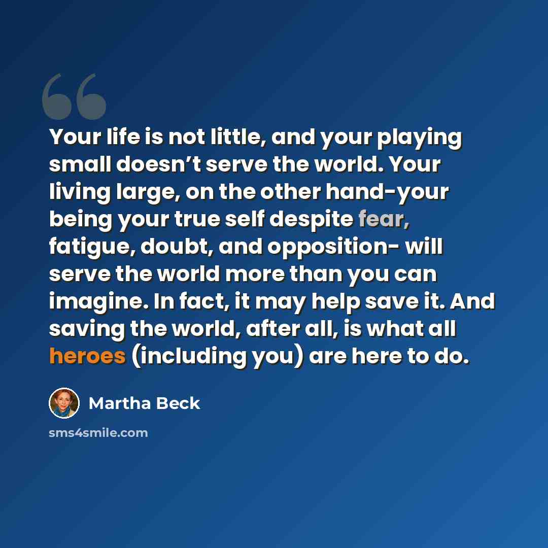“Your life is not little, and your playing small doesn’t serve the world. Your living large, on the other hand-your being your true self despite fear, fatigue, doubt, and opposition- will serve the world more than you can imagine. In fact, it may help save it. And saving the world, after all, is…” quote by Martha Beck