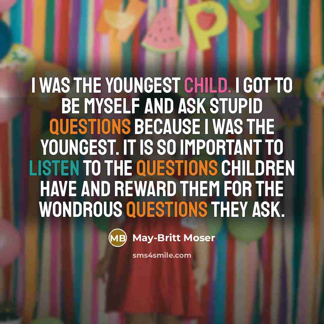 “I was the youngest child. I got to be myself and ask stupid questions because I was the youngest. It is so important to listen to the questions children have and reward them for the wondrous questions they ask.” quote by May-Britt Moser