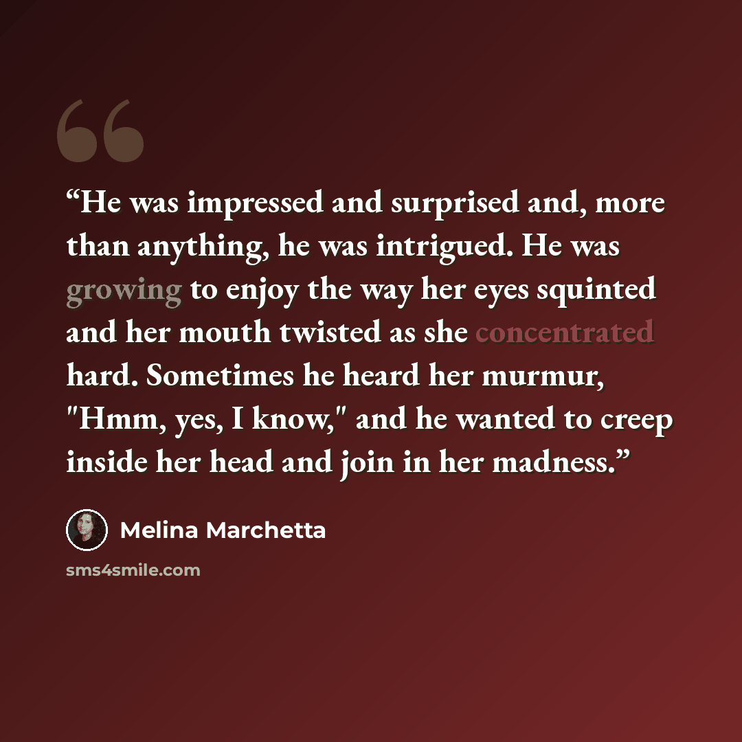 “He was impressed and surprised and, more than anything, he was intrigued. He was growing to enjoy the way her eyes squinted and her mouth twisted as she concentrated hard. Sometimes he heard her murmur, "Hmm, yes, I know," and he wanted to creep inside her head and join in her madness.” quote by Melina Marchetta