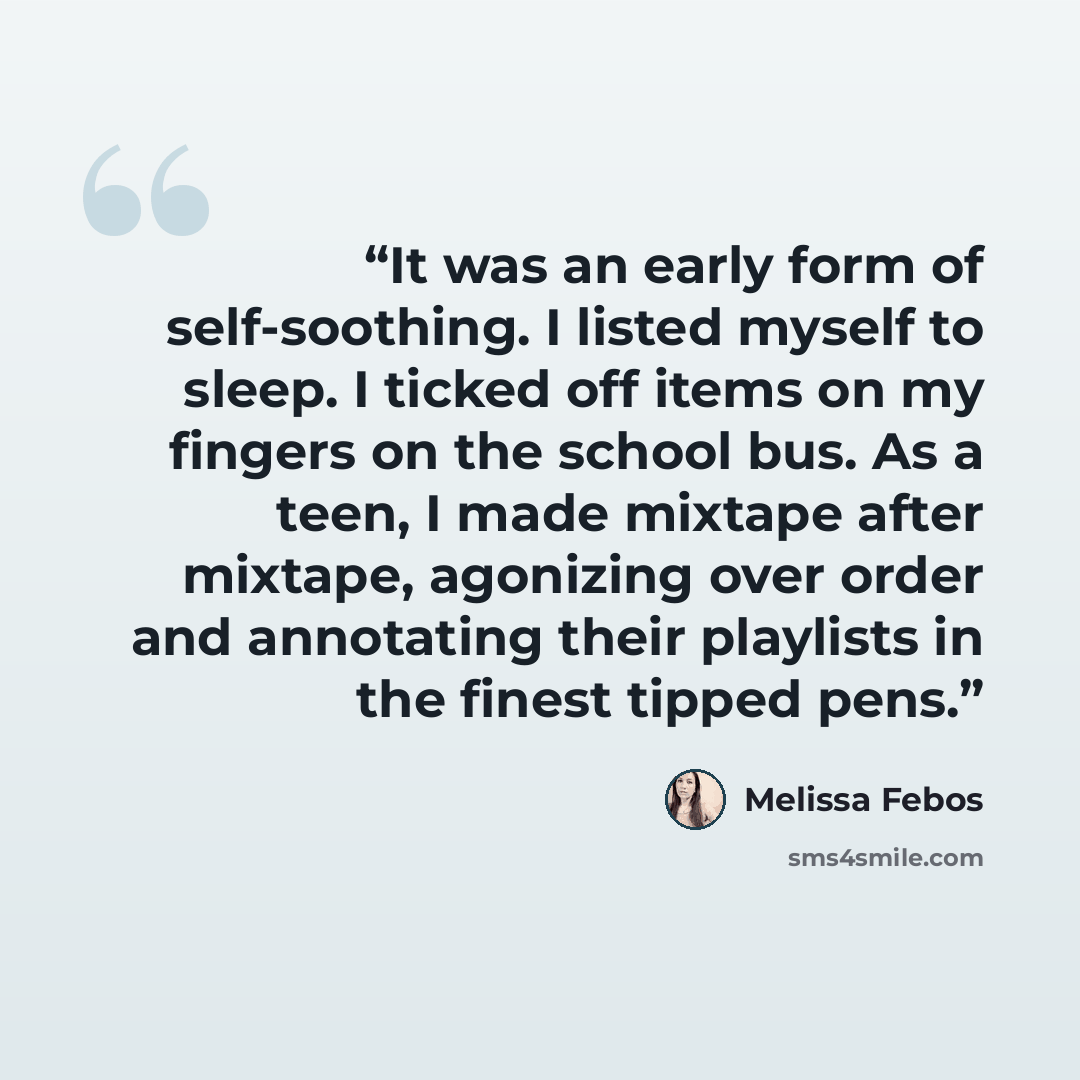 “It was an early form of self-soothing. I listed myself to sleep. I ticked off items on my fingers on the school bus. As a teen, I made mixtape after mixtape, agonizing over order and annotating their playlists in the finest tipped pens.” quote by Melissa Febos