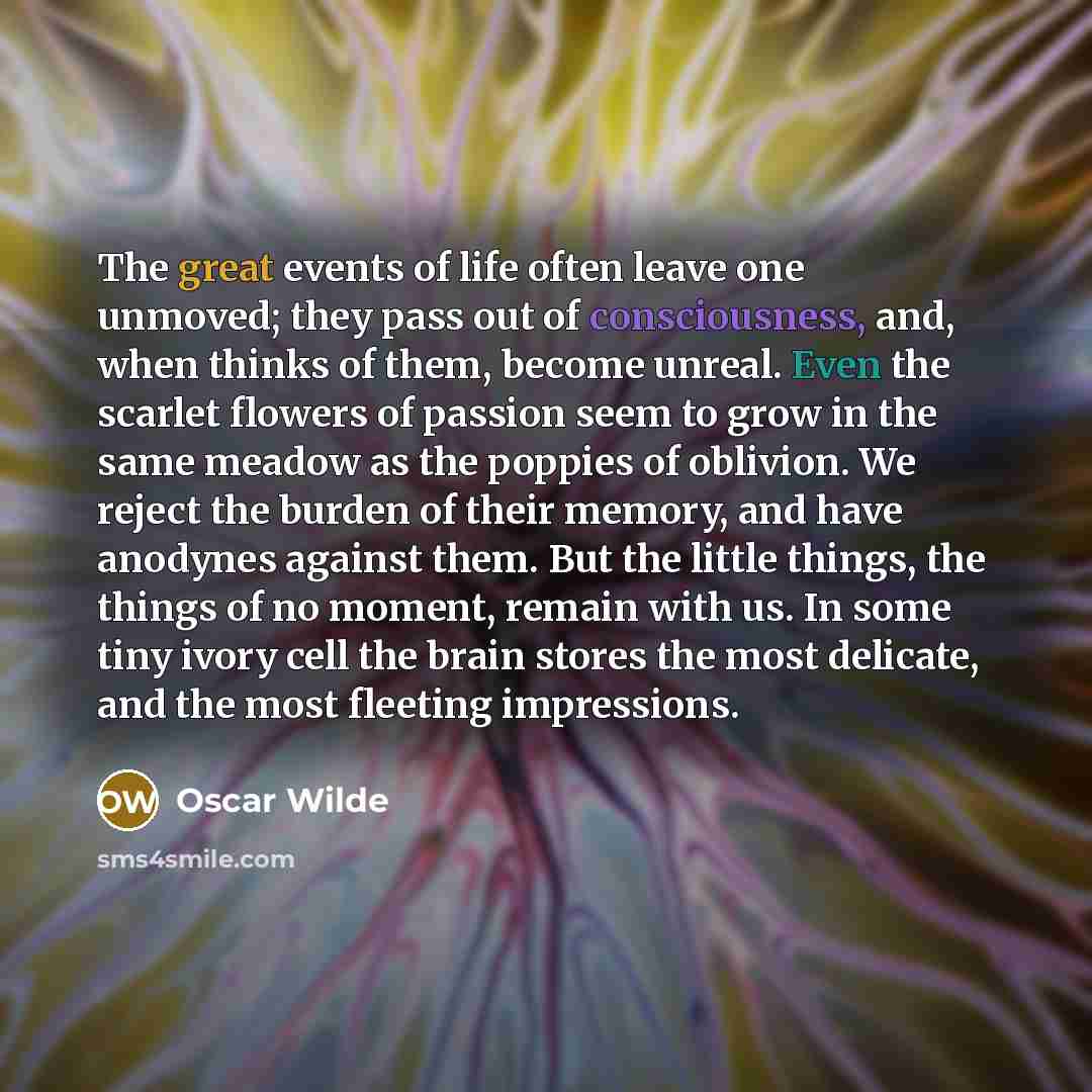 “The great events of life often leave one unmoved; they pass out of consciousness, and, when thinks of them, become unreal. Even the scarlet flowers of passion seem to grow in the same meadow as the poppies of oblivion. We reject the burden of their memory, and have anodynes against them. But the…” quote by Oscar Wilde