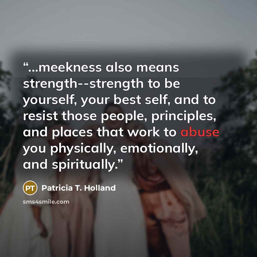 “...meekness also means strength--strength to be yourself, your best self, and to resist those people, principles, and places that work to abuse you physically, emotionally, and spiritually.” quote by Patricia T. Holland
