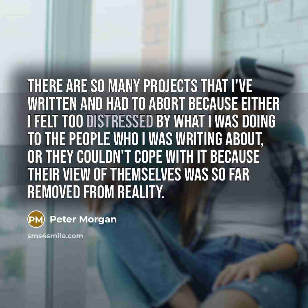 “There are so many projects that I've written and had to abort because either I felt too distressed by what I was doing to the people who I was writing about, or they couldn't cope with it because their view of themselves was so far removed from reality.” quote by Peter Morgan