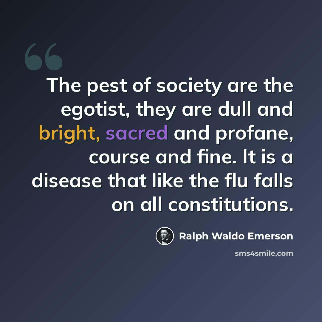 “The pest of society are the egotist, they are dull and bright, sacred and profane, course and fine. It is a disease that like the flu falls on all constitutions.” quote by Ralph Waldo Emerson