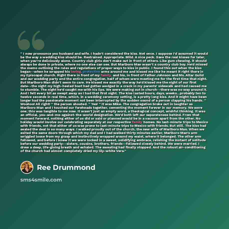 “I now pronounce you husband and wife. I hadn’t considered the kiss. Not once. I suppose I’d assumed it would be the way a wedding kiss should be. Restrained. Appropriate. Mild. A nice peck. Save the real kisses for later, when you’re deliciously alone. Country club girls don’t make out in front of…” quote by Ree Drummond