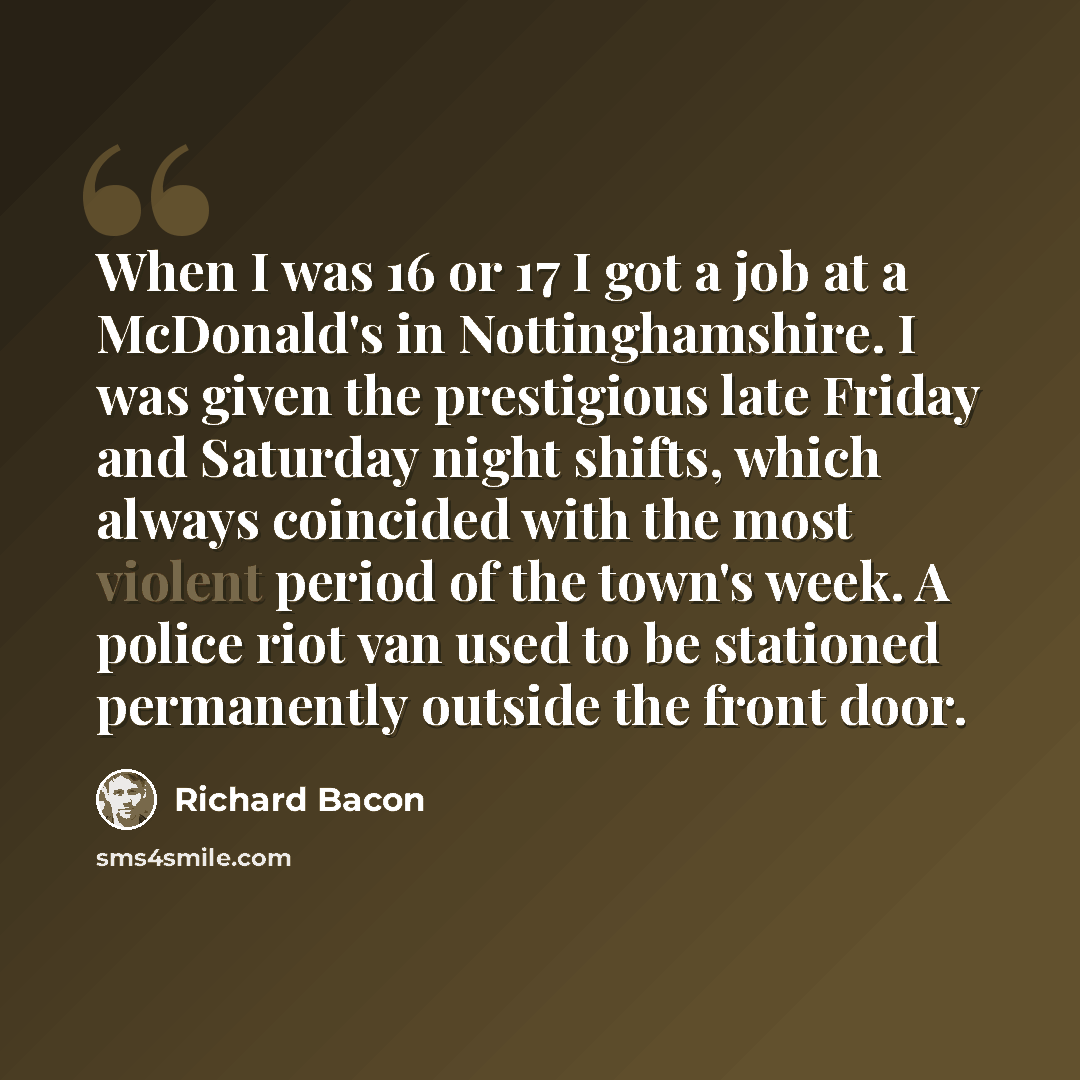 “When I was 16 or 17 I got a job at a McDonald's in Nottinghamshire. I was given the prestigious late Friday and Saturday night shifts, which always coincided with the most violent period of the town's week. A police riot van used to be stationed permanently outside the front door.” quote by Richard Bacon