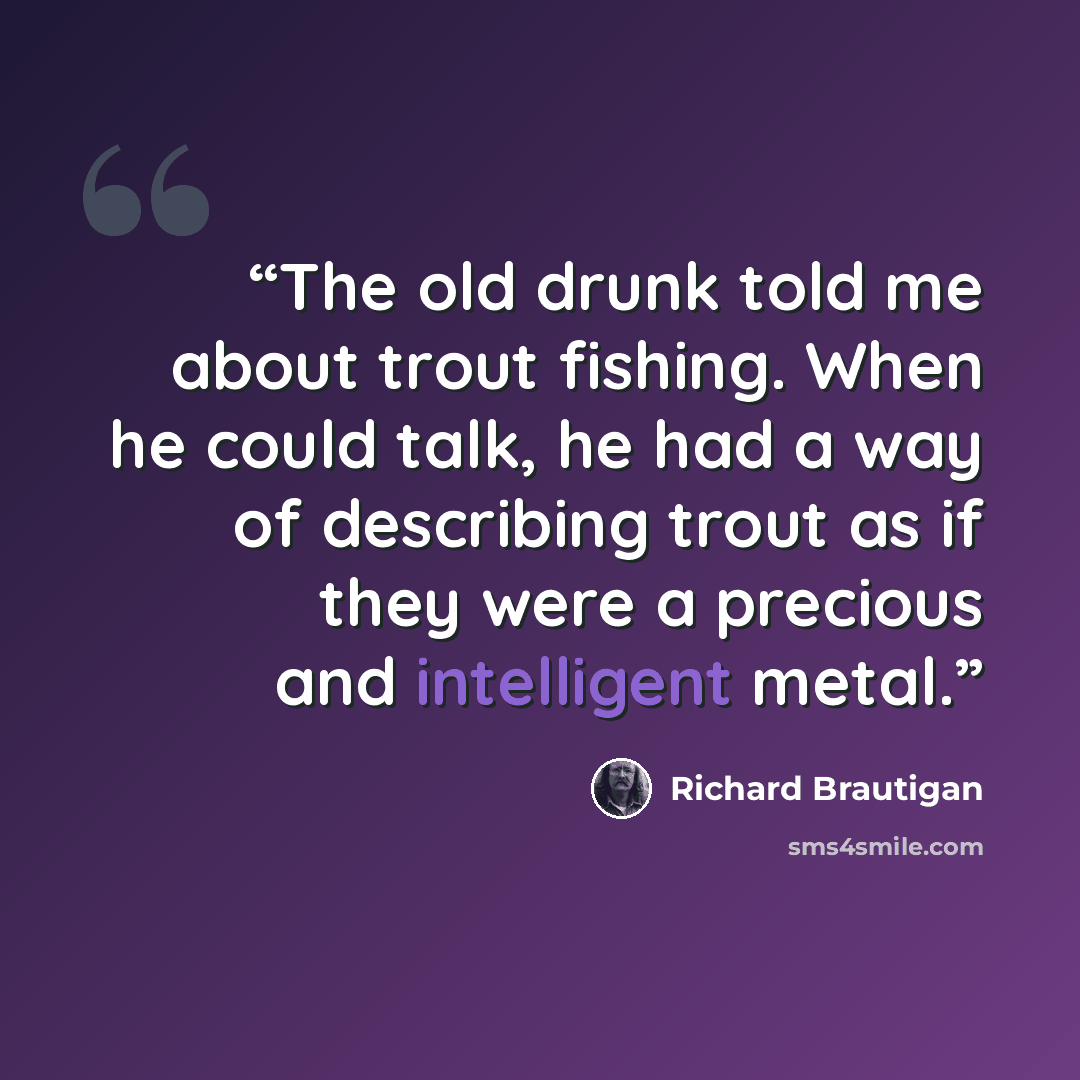 “The old drunk told me about trout fishing. When he could talk, he had a way of describing trout as if they were a precious and intelligent metal.” quote by Richard Brautigan