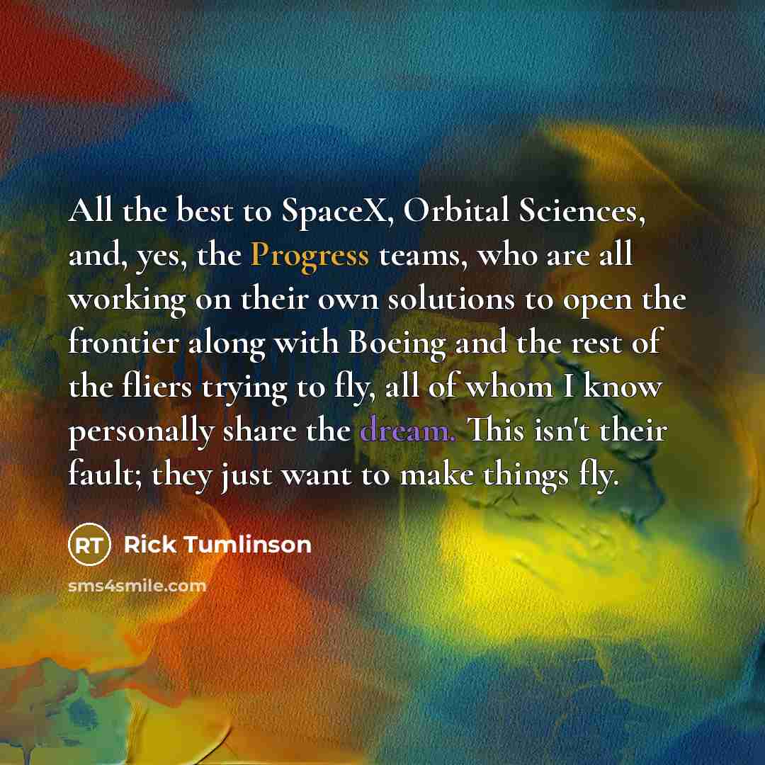 “All the best to SpaceX, Orbital Sciences, and, yes, the Progress teams, who are all working on their own solutions to open the frontier along with Boeing and the rest of the fliers trying to fly, all of whom I know personally share the dream. This isn't their fault; they just want to make things…” quote by Rick Tumlinson