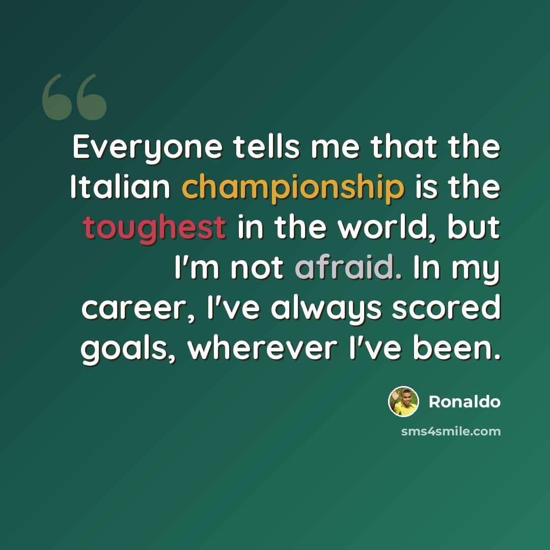 “Everyone tells me that the Italian championship is the toughest in the world, but I'm not afraid. In my career, I've always scored goals, wherever I've been.” quote by Ronaldo