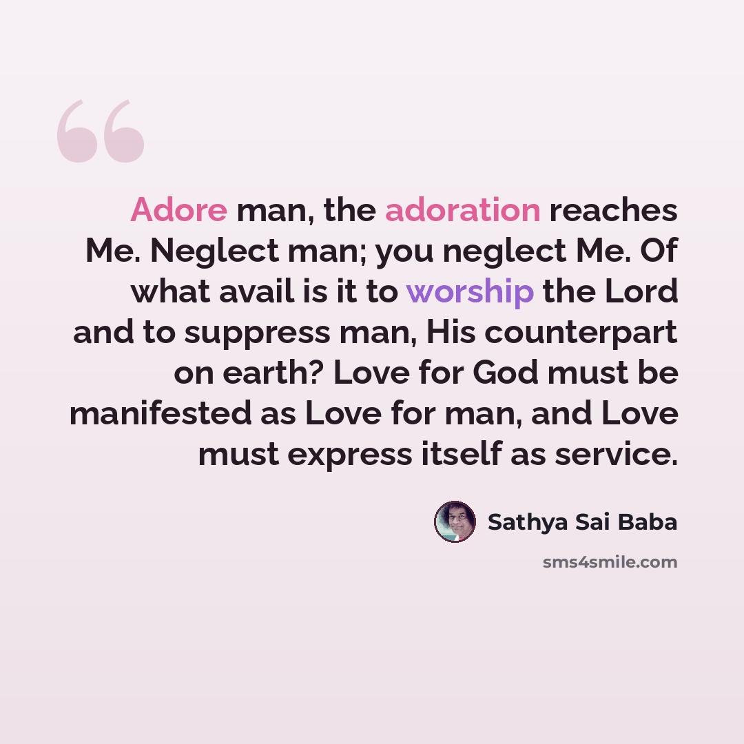 “Adore man, the adoration reaches Me. Neglect man; you neglect Me. Of what avail is it to worship the Lord and to suppress man, His counterpart on earth? Love for God must be manifested as Love for man, and Love must express itself as service.” quote by Sathya Sai Baba