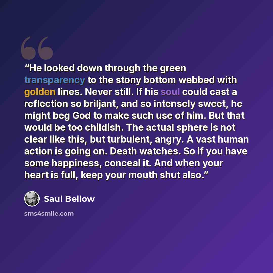 “He looked down through the green transparency to the stony bottom webbed with golden lines. Never still. If his soul could cast a reflection so briljant, and so intensely sweet, he might beg God to make such use of him. But that would be too childish. The actual sphere is not clear like this, but…” quote by Saul Bellow