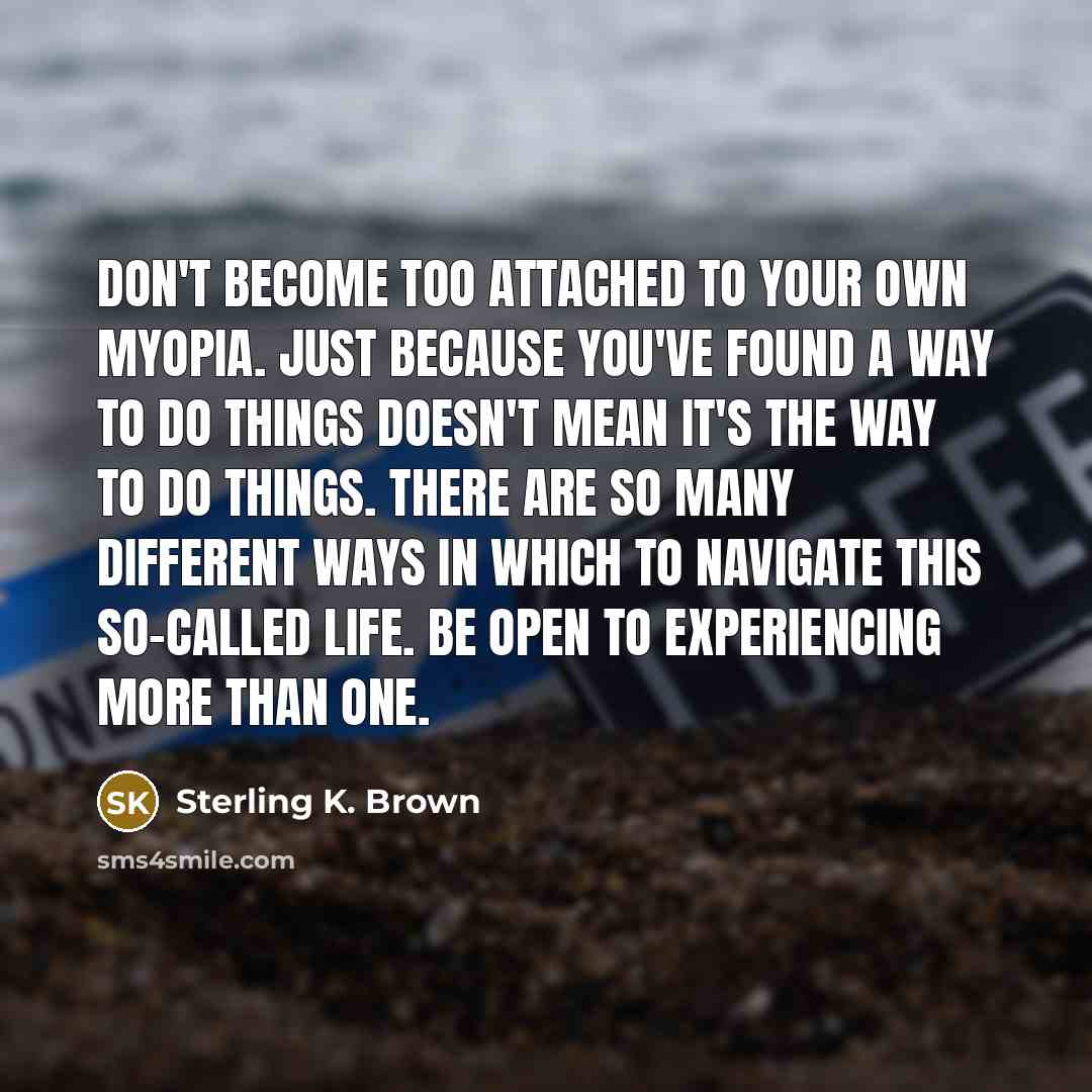 “Don't become too attached to your own myopia. Just because you've found a way to do things doesn't mean it's the way to do things. There are so many different ways in which to navigate this so-called life. Be open to experiencing more than one.” quote by Sterling K. Brown