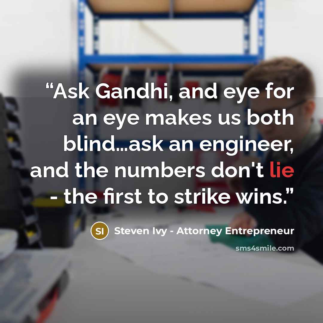 “Ask Gandhi, and eye for an eye makes us both blind…ask an engineer, and the numbers don't lie - the first to strike wins.” quote by Steven Ivy - Attorney Entrepreneur