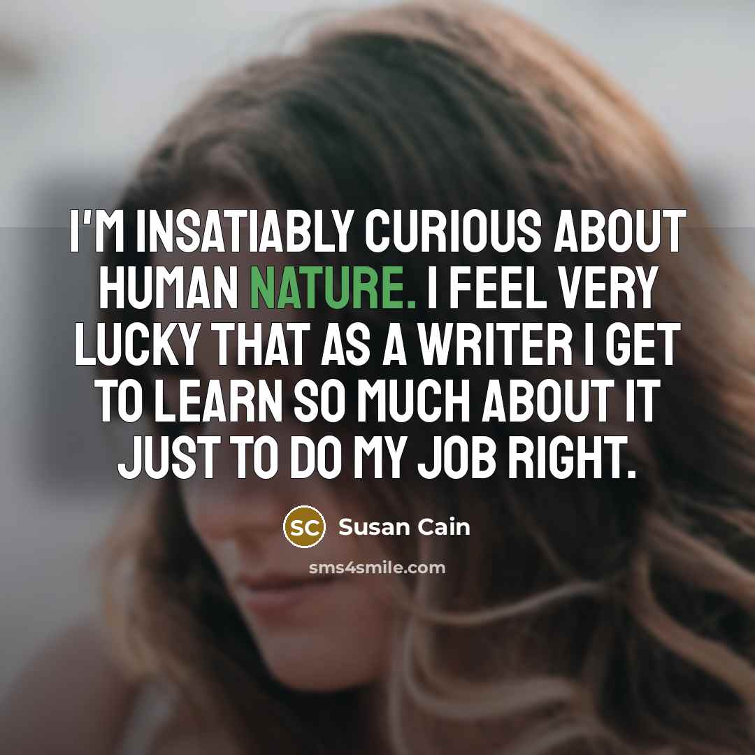 “I'm insatiably curious about human nature. I feel very lucky that as a writer I get to learn so much about it just to do my job right.” quote by Susan Cain