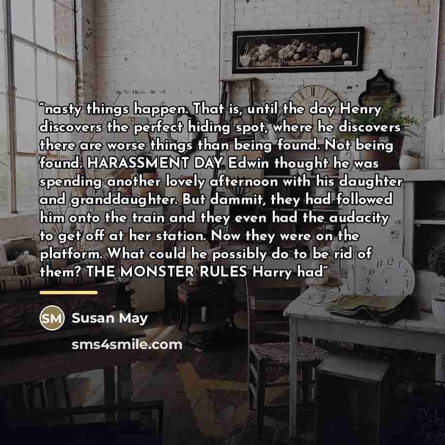 “nasty things happen. That is, until the day Henry discovers the perfect hiding spot, where he discovers there are worse things than being found. Not being found. HARASSMENT DAY Edwin thought he was spending another lovely afternoon with his daughter and granddaughter. But dammit, they had followed…” quote by Susan May