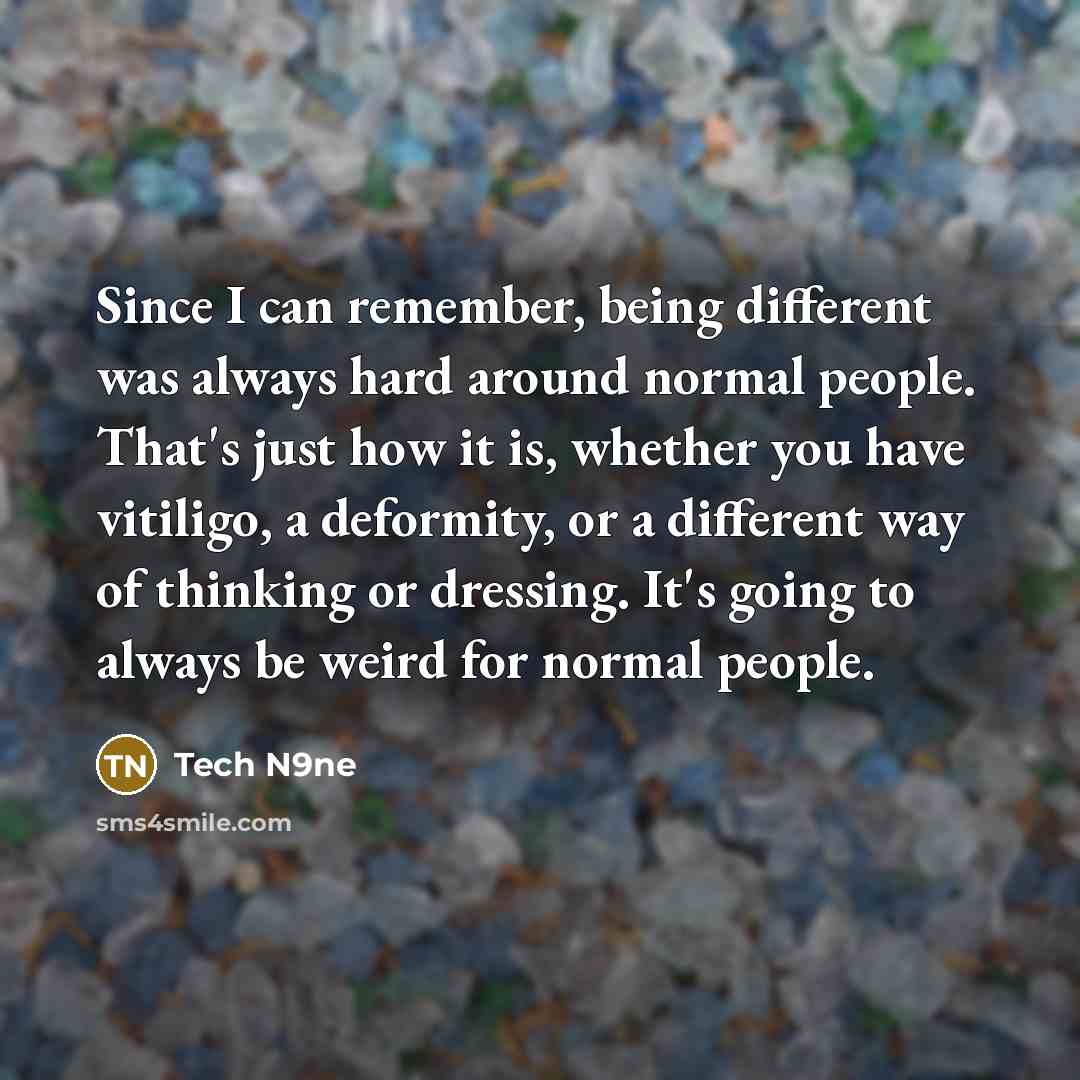 “Since I can remember, being different was always hard around normal people. That's just how it is, whether you have vitiligo, a deformity, or a different way of thinking or dressing. It's going to always be weird for normal people.” quote by Tech N9ne