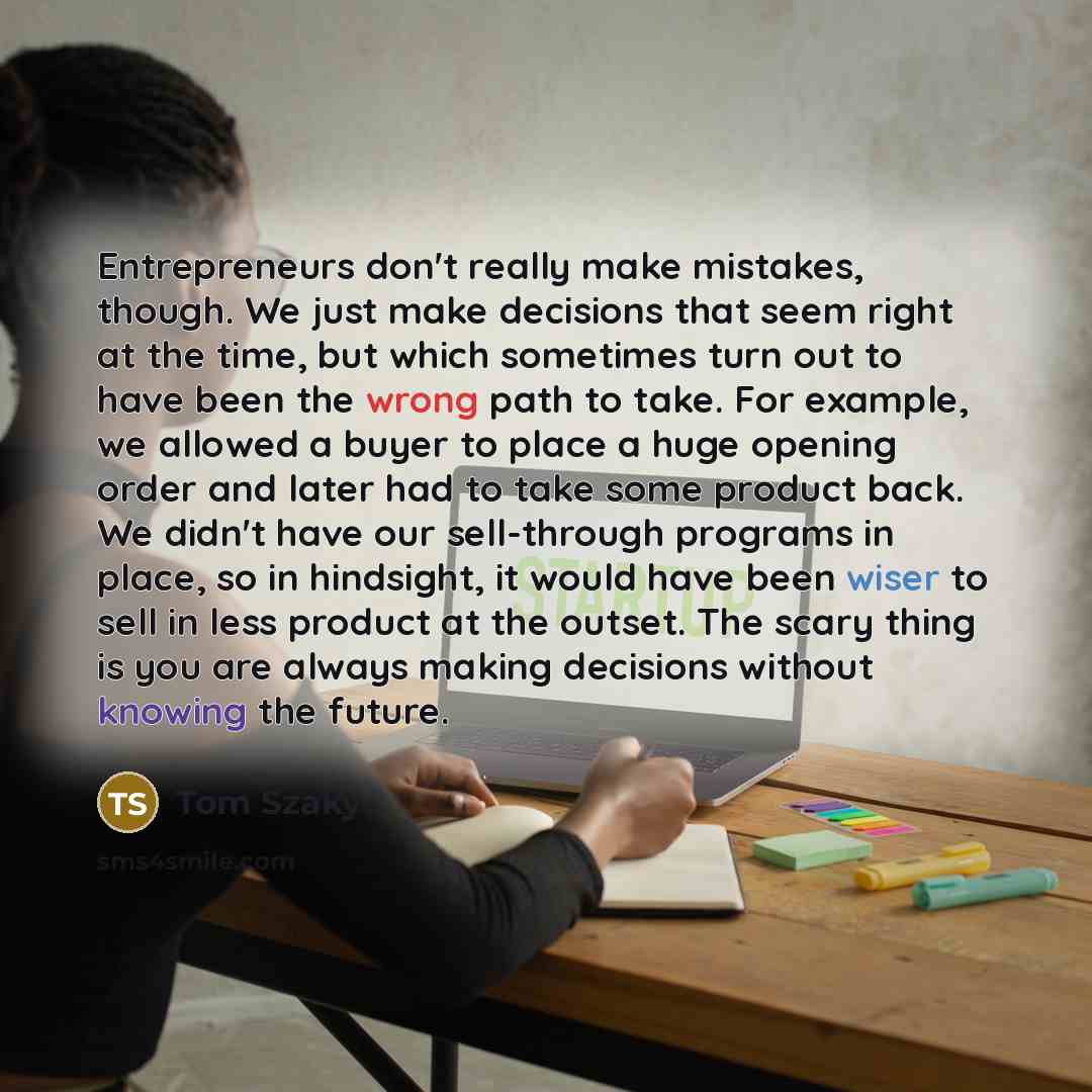 “Entrepreneurs don't really make mistakes, though. We just make decisions that seem right at the time, but which sometimes turn out to have been the wrong path to take. For example, we allowed a buyer to place a huge opening order and later had to take some product back. We didn't have our…” quote by Tom Szaky