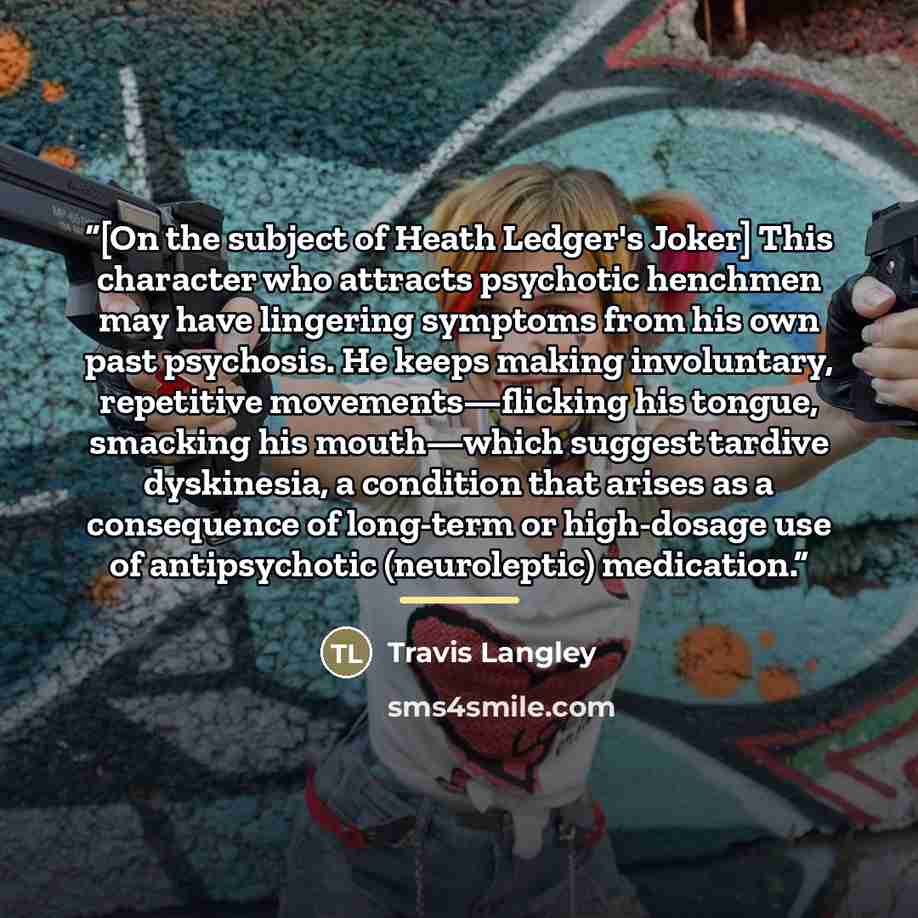 “[On the subject of Heath Ledger's Joker] This character who attracts psychotic henchmen may have lingering symptoms from his own past psychosis. He keeps making involuntary, repetitive movements—flicking his tongue, smacking his mouth—which suggest tardive dyskinesia, a condition that arises as a…” quote by Travis Langley