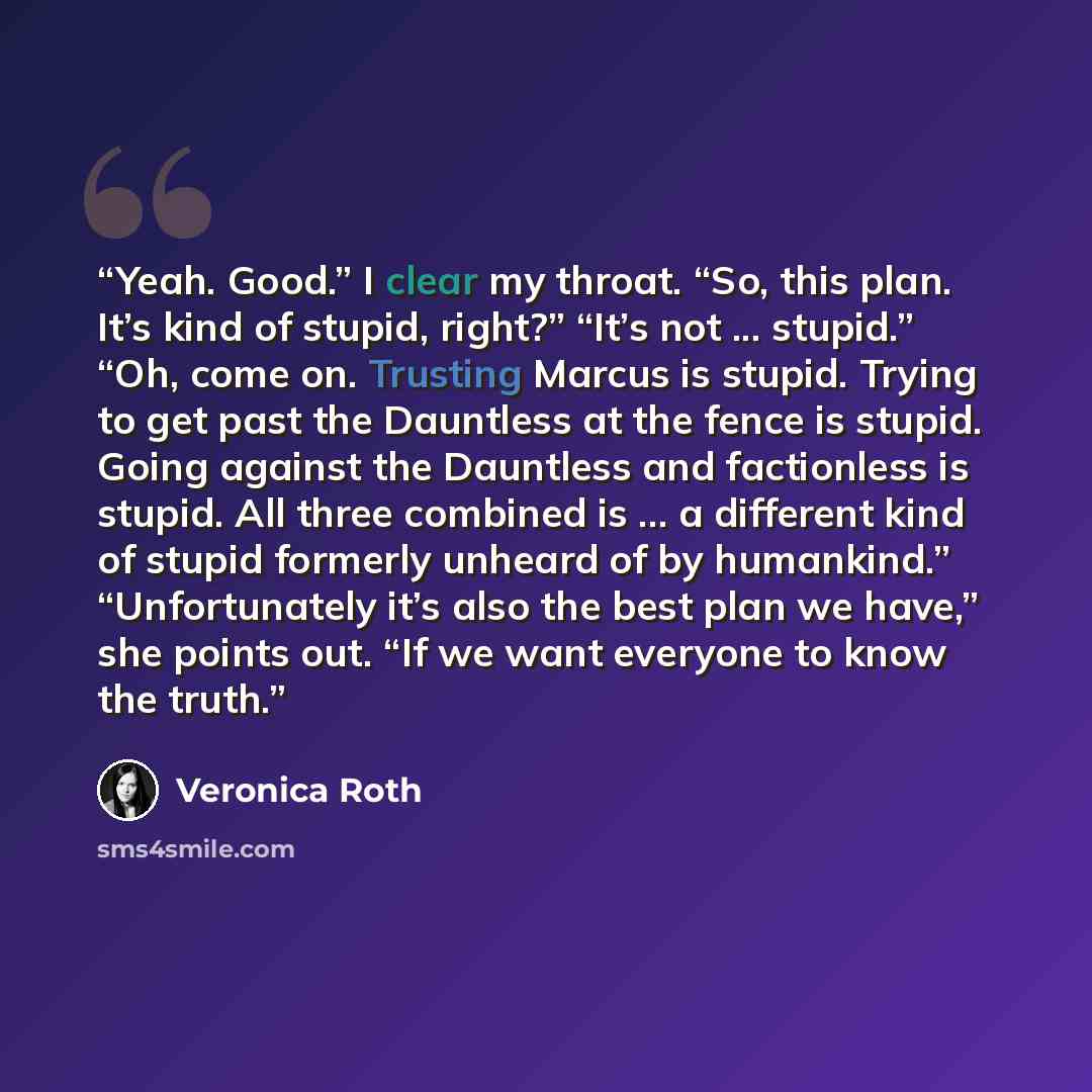 “Yeah. Good.” I clear my throat. “So, this plan. It’s kind of stupid, right?” “It’s not ... stupid.” “Oh, come on. Trusting Marcus is stupid. Trying to get past the Dauntless at the fence is stupid. Going against the Dauntless and factionless is stupid. All three combined is ... a different kind of…” quote by Veronica Roth