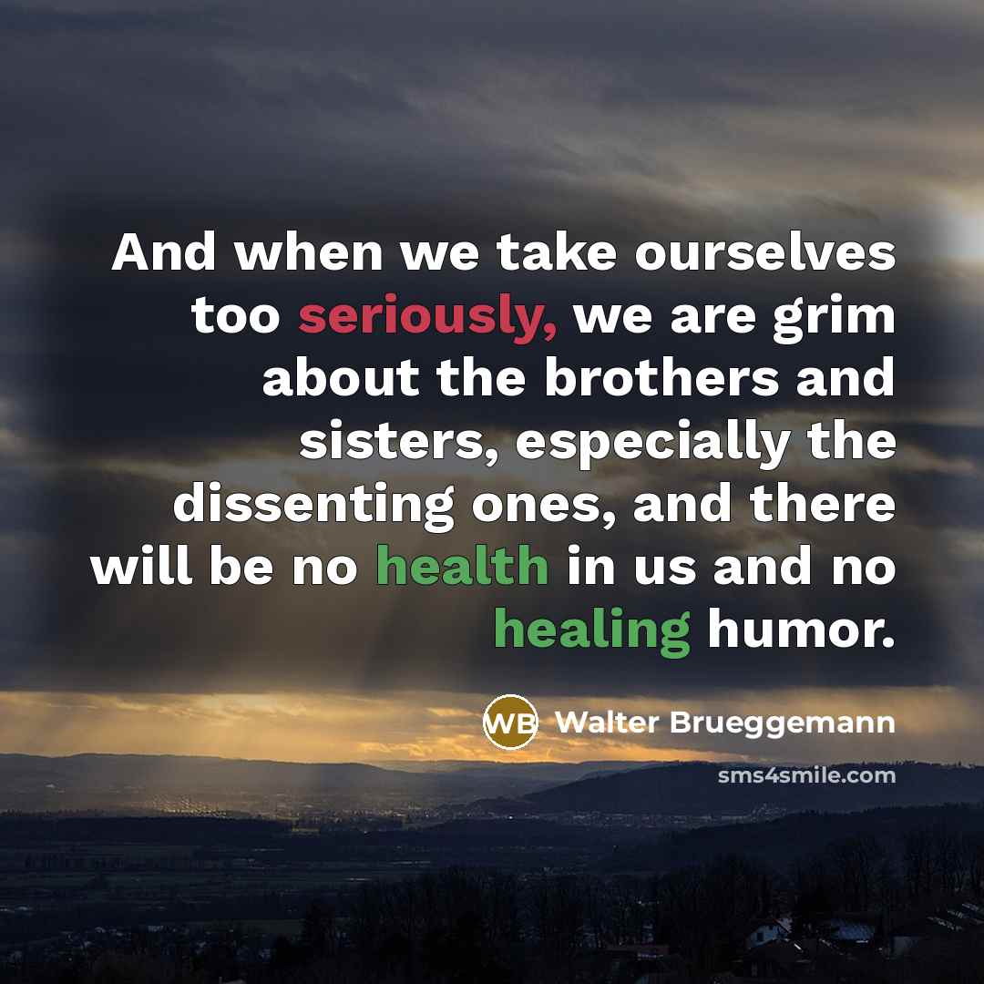 “And when we take ourselves too seriously, we are grim about the brothers and sisters, especially the dissenting ones, and there will be no health in us and no healing humor.” quote by Walter Brueggemann
