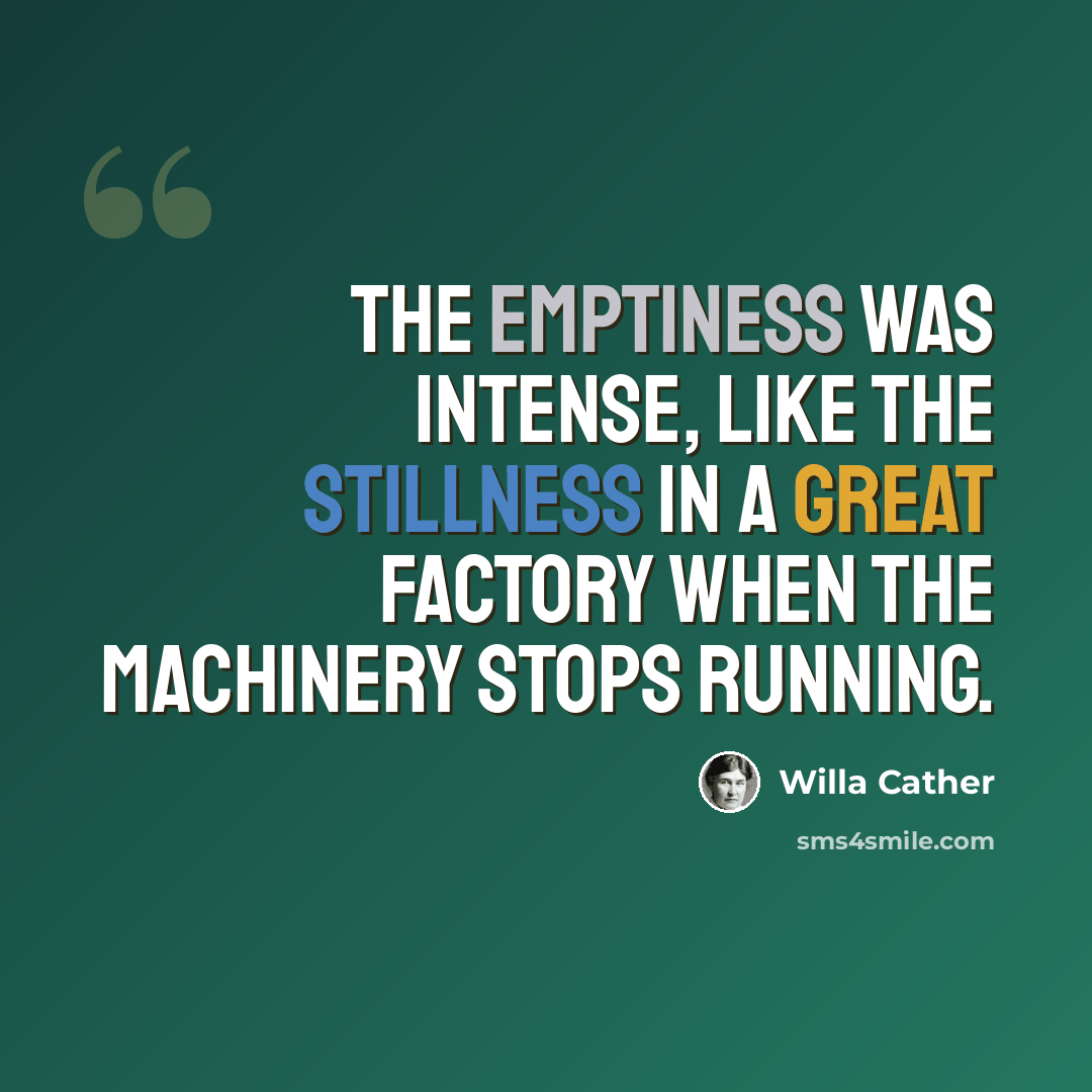 “The emptiness was intense, like the stillness in a great factory when the machinery stops running.” quote by Willa Cather