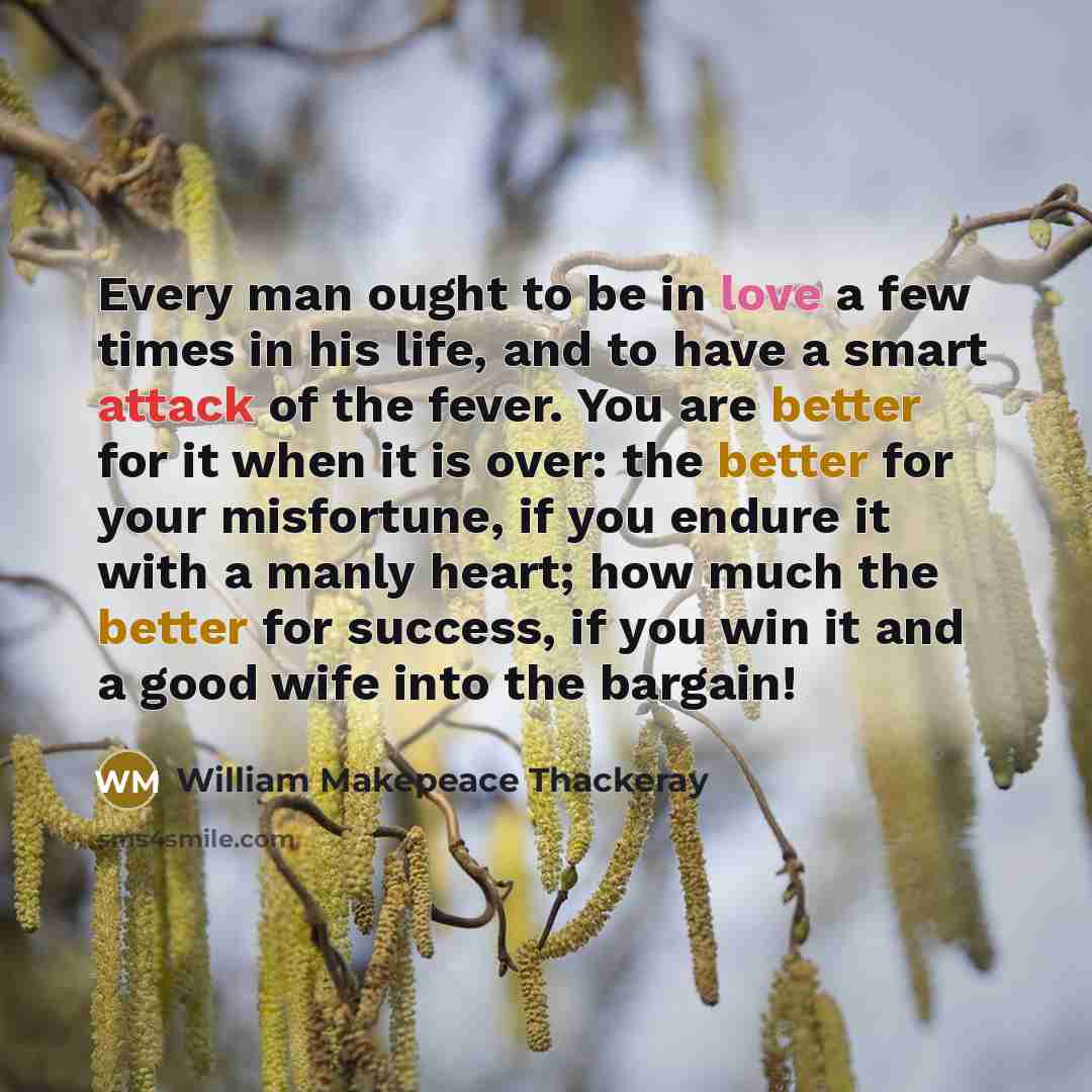 “Every man ought to be in love a few times in his life, and to have a smart attack of the fever. You are better for it when it is over: the better for your misfortune, if you endure it with a manly heart; how much the better for success, if you win it and a good wife into the bargain!” quote by William Makepeace Thackeray