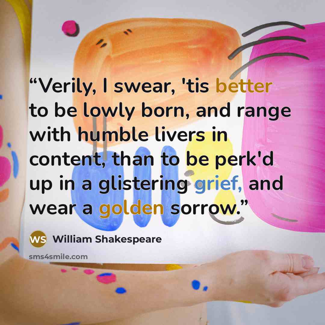 “Verily, I swear, 'tis better to be lowly born, and range with humble livers in content, than to be perk'd up in a glistering grief, and wear a golden sorrow.” quote by William Shakespeare