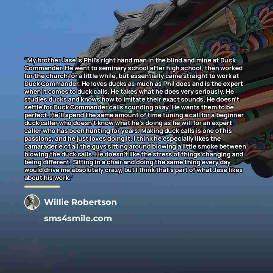 “My brother Jase is Phil’s right hand man in the blind and mine at Duck Commander. He went to seminary school after high school, then worked for the church for a little while, but essentially came straight to work at Duck Commander. He loves ducks as much as Phil does and is the expert when it…” quote by Willie Robertson