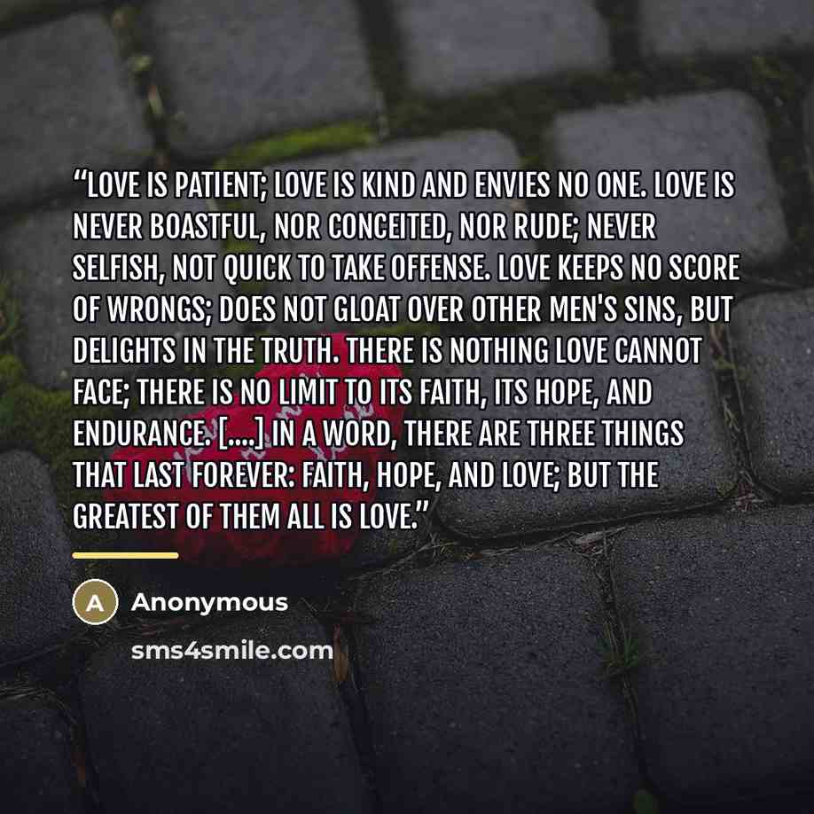 “Love is patient; love is kind and envies no one. Love is never boastful, nor conceited, nor rude; never selfish, not quick to take offense. Love keeps no score of wrongs; does not gloat over other men's sins, but delights in the truth. There is nothing love cannot face; there is no limit to its…” quote by Anonymous