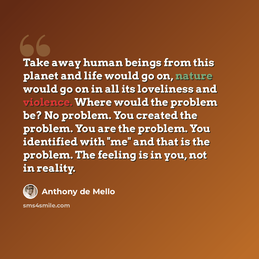 “Take away human beings from this planet and life would go on, nature would go on in all its loveliness and violence. Where would the problem be? No problem. You created the problem. You are the problem. You identified with "me" and that is the problem. The feeling is in you, not in reality.” quote by Anthony de Mello