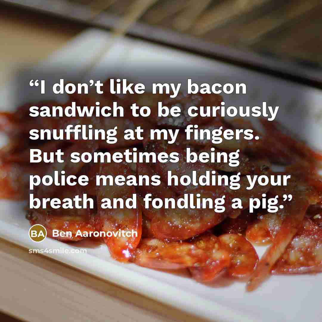 “I don’t like my bacon sandwich to be curiously snuffling at my fingers. But sometimes being police means holding your breath and fondling a pig.” quote by Ben Aaronovitch