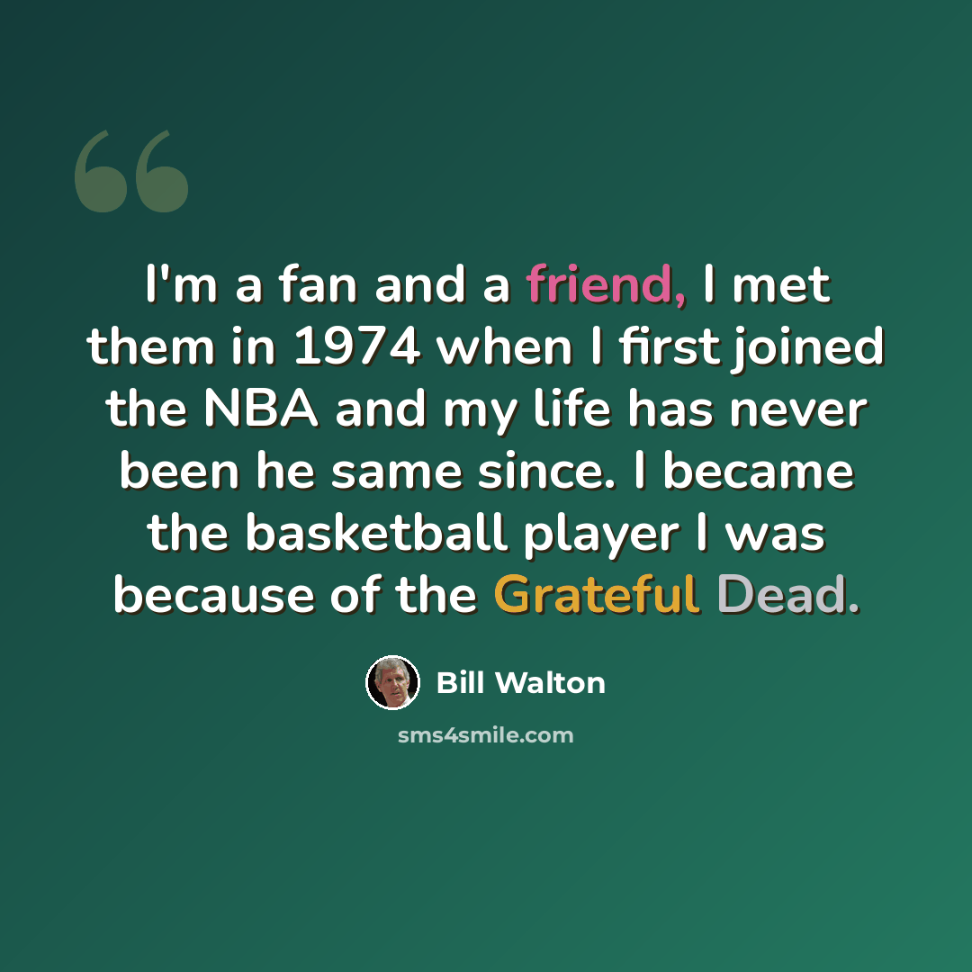 “I'm a fan and a friend, I met them in 1974 when I first joined the NBA and my life has never been he same since. I became the basketball player I was because of the Grateful Dead.” quote by Bill Walton