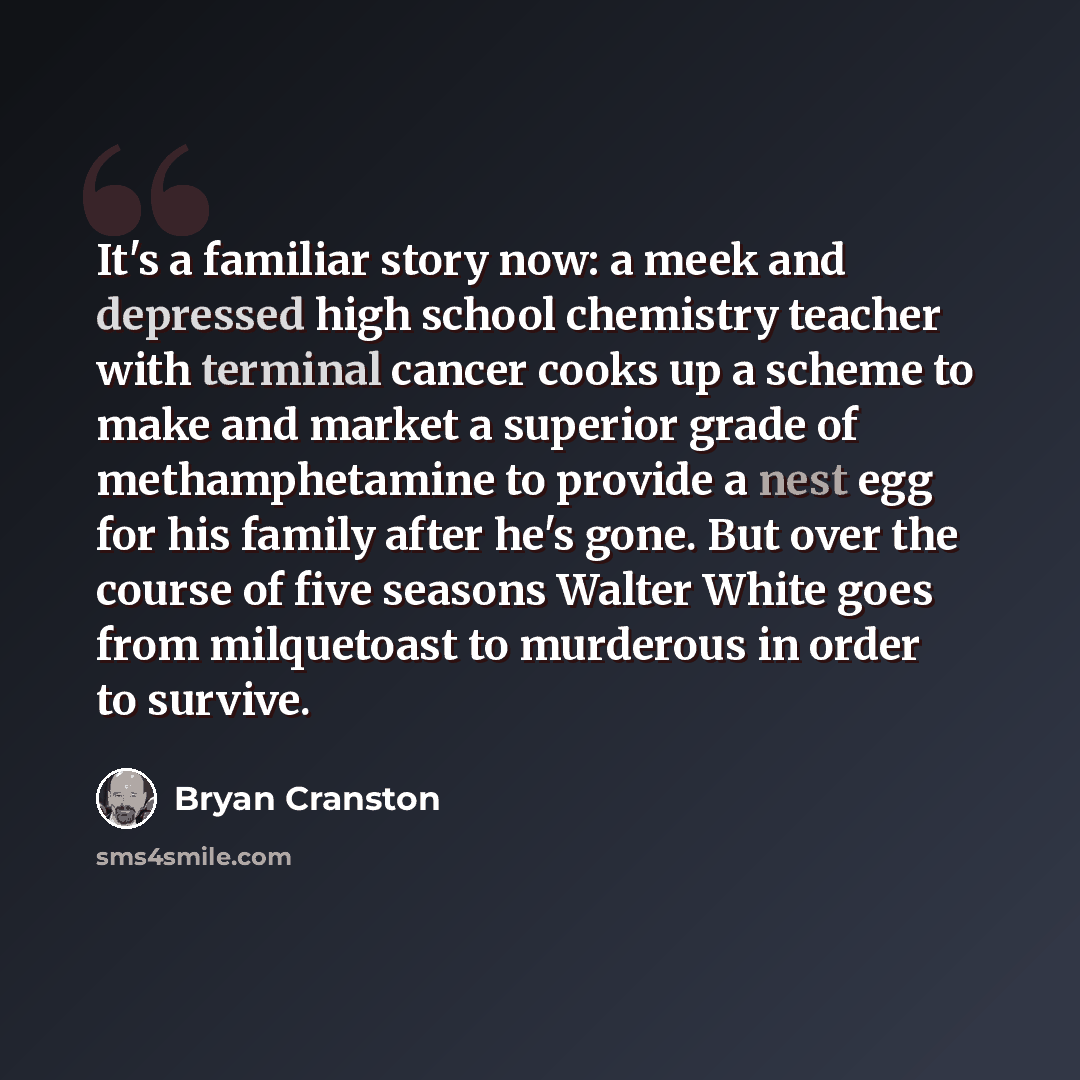 “It's a familiar story now: a meek and depressed high school chemistry teacher with terminal cancer cooks up a scheme to make and market a superior grade of methamphetamine to provide a nest egg for his family after he's gone. But over the course of five seasons Walter White goes from milquetoast…” quote by Bryan Cranston