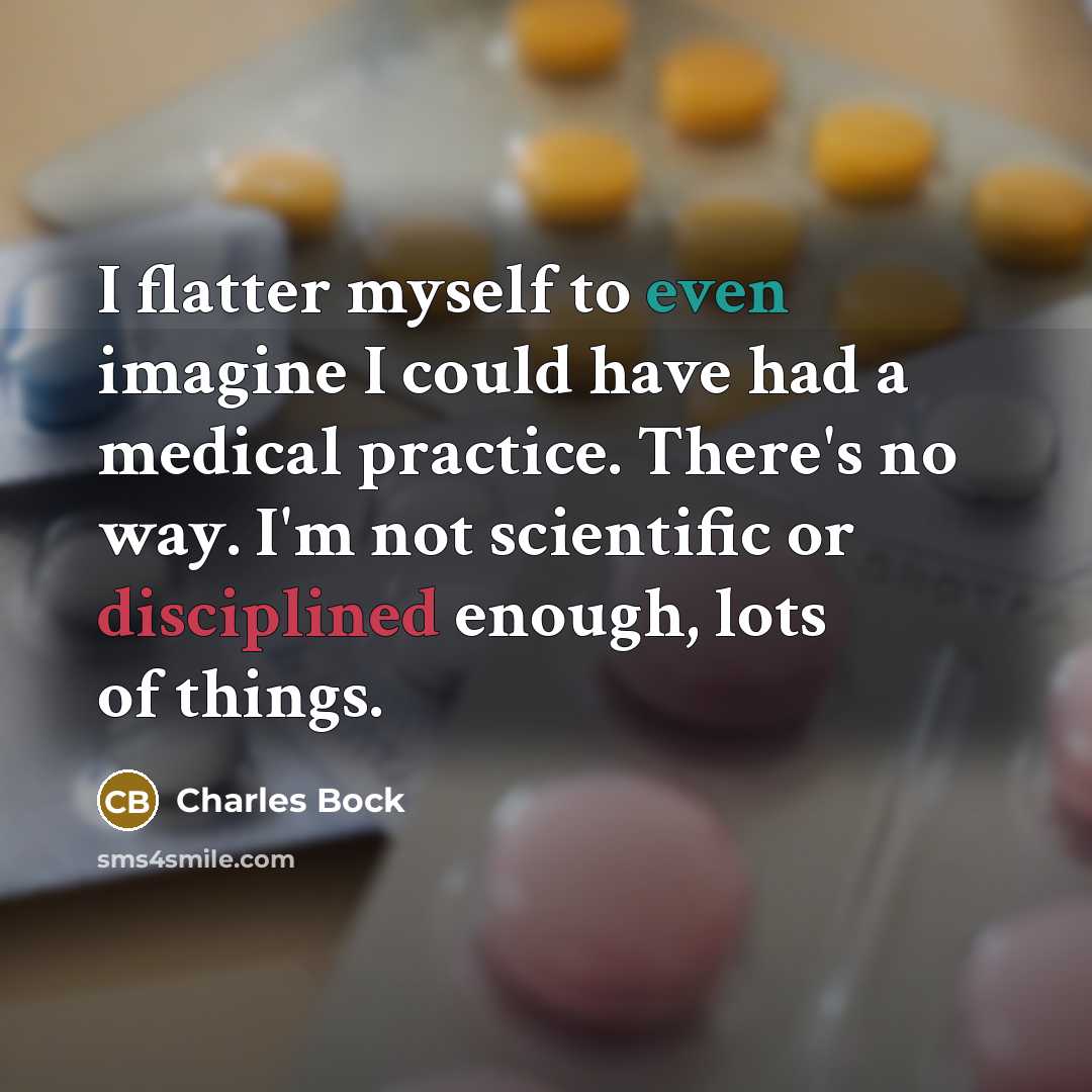 “I flatter myself to even imagine I could have had a medical practice. There's no way. I'm not scientific or disciplined enough, lots of things.” quote by Charles Bock