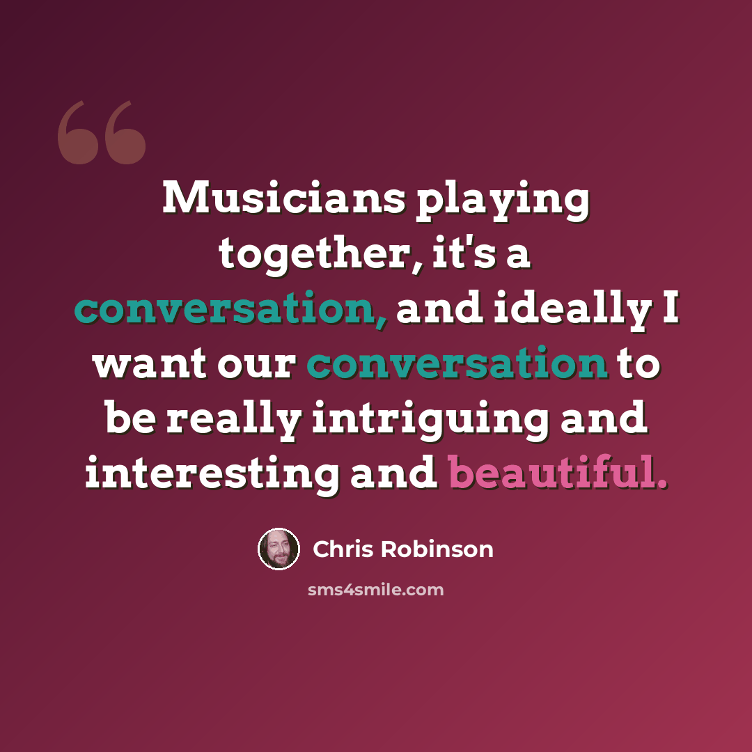 “Musicians playing together, it's a conversation, and ideally I want our conversation to be really intriguing and interesting and beautiful.” quote by Chris Robinson